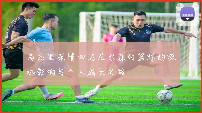 乌杰里深情回忆尼尔森对篮球的深远影响与个人成长之路