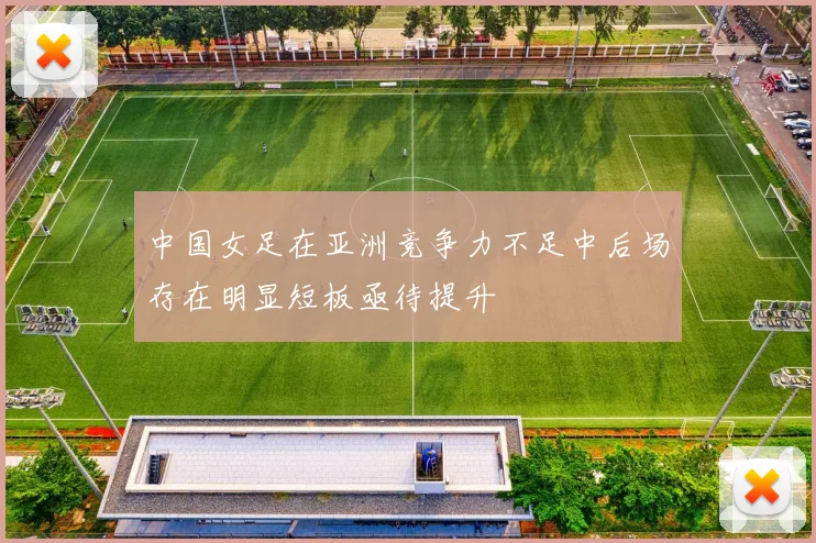中国女足在亚洲竞争力不足中后场存在明显短板亟待提升