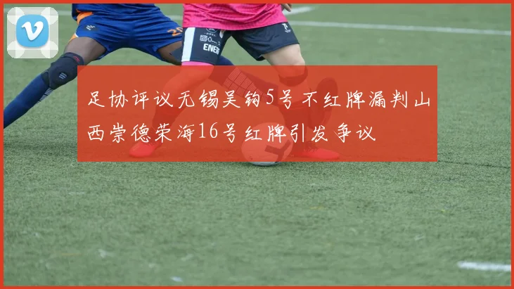 足协评议无锡吴钩5号不红牌漏判山西崇德荣海16号红牌引发争议