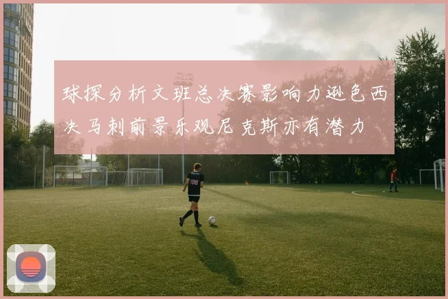 球探分析文班总决赛影响力逊色西决马刺前景乐观尼克斯亦有潜力
