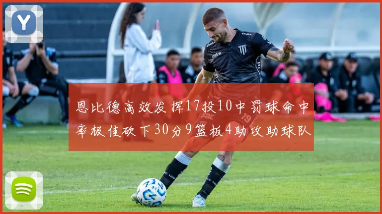 恩比德高效发挥17投10中罚球命中率极佳砍下30分9篮板4助攻助球队获胜