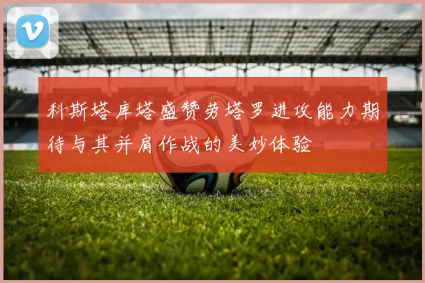 科斯塔库塔盛赞劳塔罗进攻能力期待与其并肩作战的美妙体验
