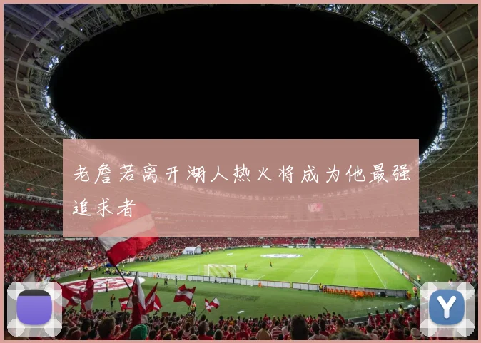 老詹若离开湖人热火将成为他最强追求者