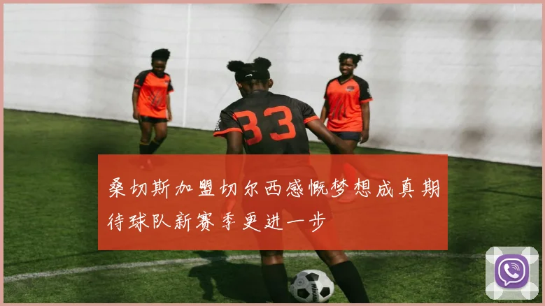 桑切斯加盟切尔西感慨梦想成真期待球队新赛季更进一步