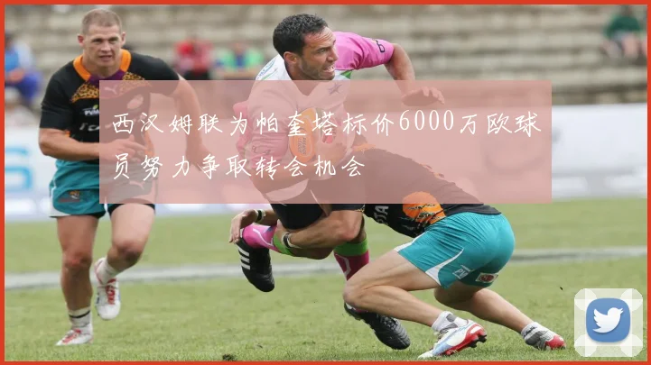 西汉姆联为帕奎塔标价6000万欧球员努力争取转会机会