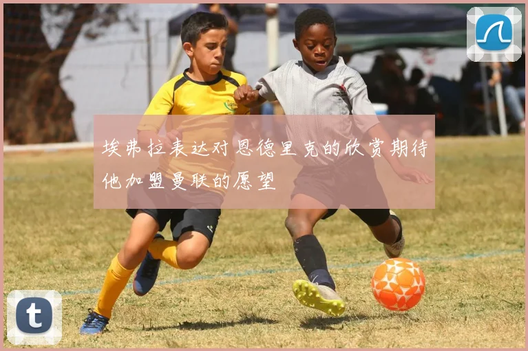 埃弗拉表达对恩德里克的欣赏期待他加盟曼联的愿望