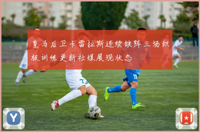 皇马后卫卡雷拉斯连续缺阵三场积极训练更新社媒展现状态