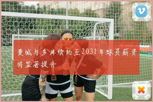 曼城与多库续约至2031年球员薪资将显著提升