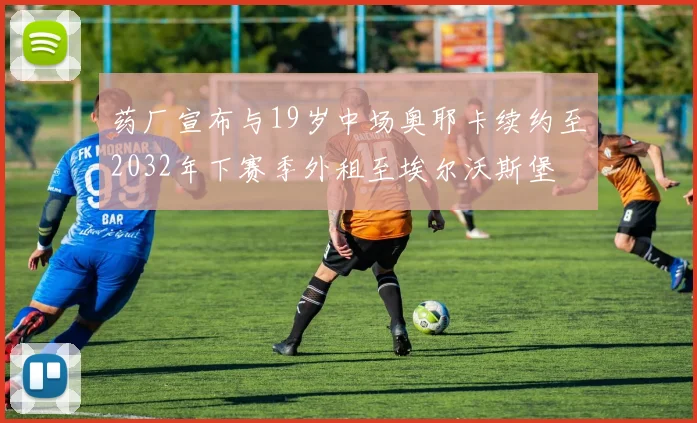 药厂宣布与19岁中场奥耶卡续约至2032年下赛季外租至埃尔沃斯堡
