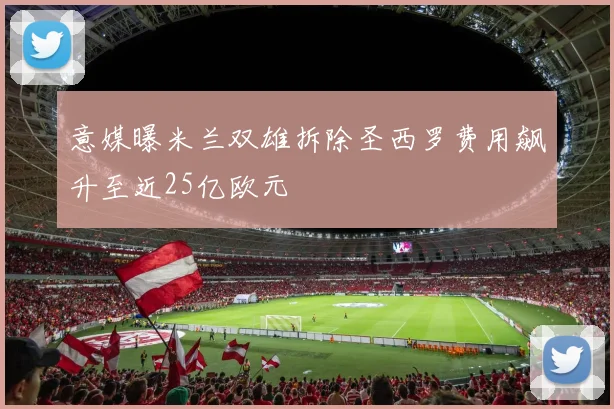 意媒曝米兰双雄拆除圣西罗费用飙升至近25亿欧元